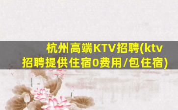 杭州高端KTV招聘(ktv招聘提供住宿0费用/包住宿)